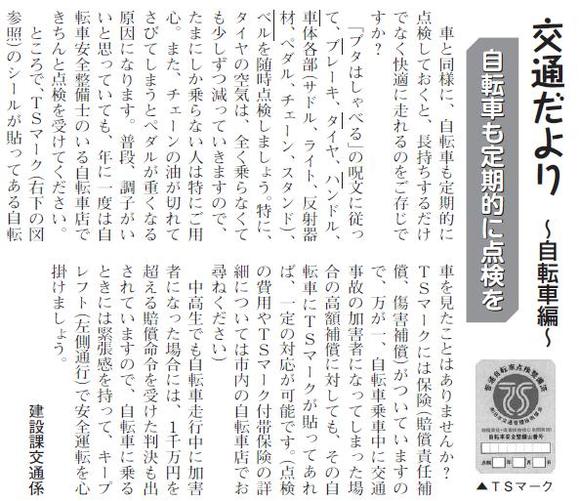 (画像)市報9月20日号交通だより自転車編第二回。自転車も機械ですから車と同じく定期的な点検が必要です。年に一度は自転車店で点検をうけてください。またTSマークのシールには保険が付帯されています。点検の際に自転車店でお問い合わせください。中高生でも自転車走行中に加害者になった場合には1000万円を超える賠償命令を受けた判決も出されています。自転車に乗るときには緊張感を持って安全運転をお願いします。