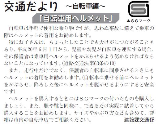 (画像)市報11月20日号交通だより自転車編第三回。自転車は手軽で便利な乗り物ですが、思わぬところで転んだりすることがありますから乗車の際はヘルメットの着用をおすすめします。特にお子さんは、ちょっとしたことでも大けがにつながることもあることもあり、平成20年6月1日から、児童や幼児が自転車を運転する場合、その保護者は乗車用ヘルメットをかぶらせるよう努めなければならないことになっています(道路交通法第63条の10)。走行中だけでなく、親の自転車に同乗させるときにもヘルメットの着用をお勧めします。ヘルメットを購入する時にはSGマークの付いたものをえらびましょう。また、服や靴と同様に、できるだけ実際に試着してから購入することをお勧めします。詳細は市内の自転車店でご相談ください。