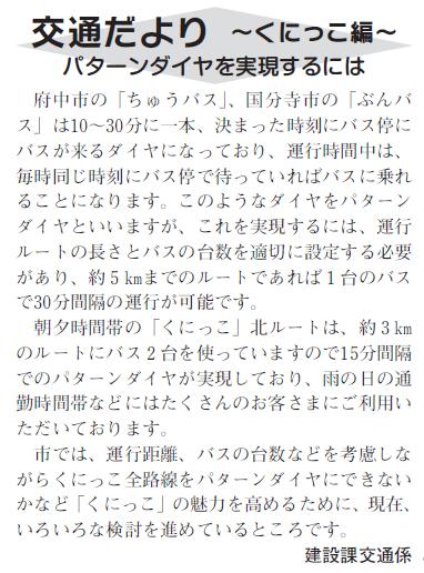 (画像)市報12月5日号交通だよりくにっこ編第五回。毎時同じ時刻にバス停にバスが来るダイヤのことをパターンダイヤといいますが、これを実現するには運行ルートの長さとバスの台数を適切に設定する必要があり約5kmまでのルートであれば1台のバスで30分間隔の運行が可能です。朝夕時間帯のくにっこ北ルートは約3kmのルートにバス2台を使っていますので15分間隔でのパターンダイヤが実現しており雨の日の通勤時間帯などにはたくさんのお客様にご利用いただいております。市では、運行距離、バスの台数などを考慮しながらくにっこ全路線をパターンダイヤにできないかなど「くにっこ」の魅力を高めるために、現在、いろいろな検討を進めているところです。