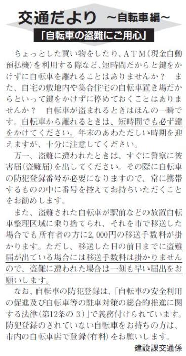 (画像)市報12月20日号交通だより自転車編第四回。自転車が盗まれるときはほんの一瞬です。自転車を離れるときには短時間でも必ず鍵をかけてください。万一、盗難にあわれた時はすぐに警察に被害届(盗難届)を出してください。その際に自転車の防犯登録番号が必要になりますので、日頃から携帯するものの中に防犯登録番号を控えておくと安心です。また、盗難された自転車が駅前などの放置自転車整理区域に乗り捨てられ、それを市で移送した場合にも2000円の移送手数料がかかります。ただし移送した日の前日までに盗難届が出ている場合には移送手数料をいただかないことになっておりますので盗難にあわれた場合は一刻も早い対応をお願い致します。