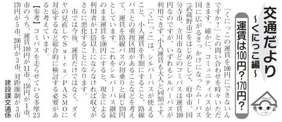 (画像)市報1月5日号交通だよりくにっこ編第六回。くにっこの運賃は、シルバーパスが使えること、小人運賃を半額にすること、路線バスとの重複区間があることなどを考えて、路線バスの初乗りと同じ170円としています。これをシルバーパス継続のまま運賃を100円にすると、現金による利用者が1.7倍以上にならないと、収支がさらに悪化することになります。市ではくにっこの魅力を高めるには運賃だけではなく、ダイヤの見直しやスイカ、パスモ対応にするなど総合的に検討する必要があると考えています。参考までに、コミバスを走らせている多摩23市のうち運賃100円が11市、150円が1市、170円が5市、200円が3市、対距離制が3市となっています。