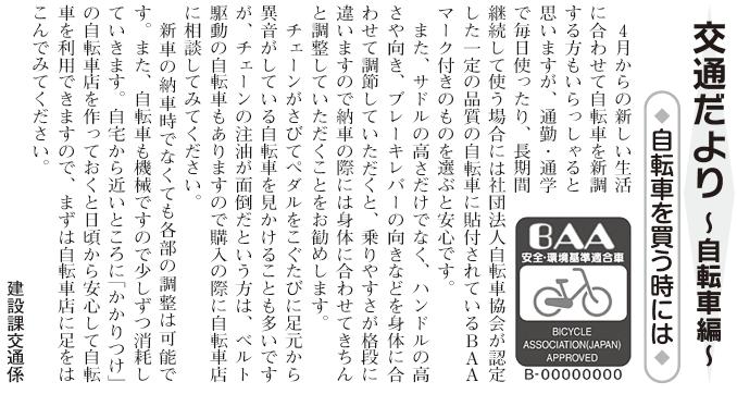 (画像)市報3月20日号交通だより自転車編第七回。自転車を新調する時には社団法人自転車協会が一定の品質の自転車に貼付しているBAAマーク付きのものを選ぶと安心です。また、サドルの高さだけでなく、ハンドルの高さや向き、ブレーキレバーの向きなどを身体に合わせて調節してもらうと乗りやすさが格段に違いますので納車の際には身体に合わせて調整してもらうことをお勧めします。新車の納車時でなくても各部の調整は可能です。また、自転車も機械ですので少しずつ消耗していきます。自宅から近いところに「かかりつけ」の自転車店を作っておくと日頃から安心して自転車を利用できますので、まずは自転車店に足をはこんでみてください。