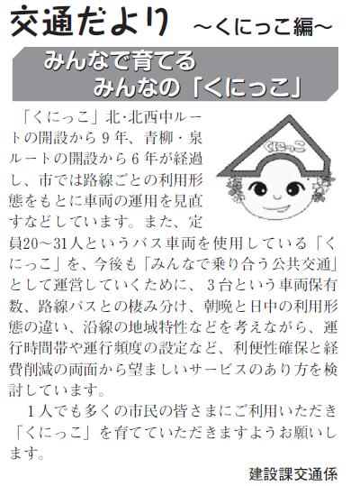 (画像)市報4月5日号交通だよりくにっこ編第九回。市では、定員20から31人というバス車両を使用している「くにっこ」を今後も「みんなで乗り合う公共交通」として運営していくために、3台という車両保有数、路線バスとの棲み分け、朝晩と日中の利用形態の違い、沿線の地域特性などを考えながら、運行時間帯や運行頻度の設定など、利便性確保と経費削減の両面から望ましいサービスの形を検討しています。1人でも多くの方に乗っていただき「くにっこ」を育てて頂けますよう市民のみなさまのご利用をお願いします。