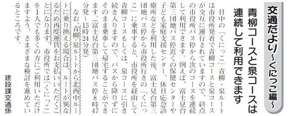 (画像)市報5月5日号交通だよりくにっこ編第十回。日中の「くにっこ」青柳・泉ルートは市役所発着で青柳コースと泉コースが交互に運行されていますが、終点の市役所バス停から次のコースを連続して利用できます。富士見台第三団地バス停近くの保健センターや子ども家庭支援センター、休日応急診療所などを利用した後、富士見台第三団地バス停から市役所行きの「くにっこ」に乗車すれば、市役所バス停を経由して引き続き青柳コースもしくは、泉コースに入りますのでそのまま帰宅することができます(富士見台第三団地バス停8:47発から15:24発)。なお、青柳・泉ルートから北西中ルートに乗り換える場合は、ルートが異なるため再度運賃をお支払いいただくことになります。