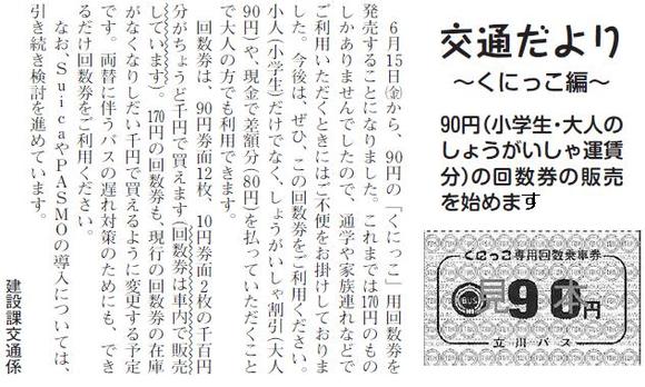 (画像)市報6月5日号交通だよりくにっこ編第十一回。6月15日(金曜日)から、90円の「くにっこ」用回数券の発売を開始します。これまでは170円券しかなかったので、通学や家族連れなどでご利用いただくときにはご不便をおかけしていましたが、どうぞご利用ください。小人(小学生)だけではなく、しょうがいしゃ割引(大人)や、現金で差額(80円)を払っていただくことで大人でも利用できます。発売にあたっては90円券12枚に10円券を2枚(1100円分)つけてちょうど1,000円で買えるようになっています。170円券面回数券も、現行の回数券の在庫がなくなりしだい1,000円で買えるようにする予定です。両替に伴うバスの遅れ対策のためにも、できるだけ回数券をご利用いただけますようお願いします。