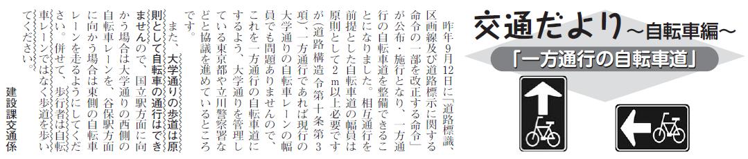 (画像)市報7月20日号交通だより自転車編第十一回。昨年9月12日に「道路標識、区画線及び道路標示に関する命令の一部を改正する命令」が公布・施行となり、一方通行の自転車道を整備できることになりました。相互通行を前提とした自転車道の幅員は原則として2m以上必要ですが(道路構造令第十条第3項)、一方通行であれば現行の大学通りの自転車レーンの幅員でも問題ありませんので、これを一方通行の自転車道にするよう大学通りを管理している東京都や立川警察署などと協議を進めているところです。また、大学通りの歩道は原則として自転車の通行はできませんので、国立駅方面に向かう場合は大学通りの西側、谷保駅方面に向かう場合は東側の自転車レーンを走るようにしてください。