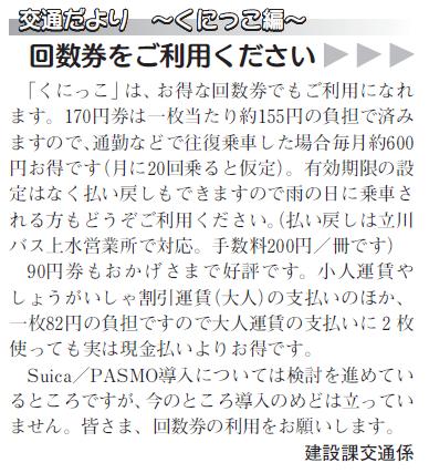 (画像)市報9月5日号交通だよりくにっこ編第十四回。くにっこは現金のほか、お得な回数券でもご利用になれます。170円券は一枚あたり約155円、90円券は一枚82円の負担で済みます。有効期限はありません。また、一冊200円の手数料で払い戻しもできます(払い戻しは立川バス上水営業所で対応します)。その他、回数券の詳細については立川バス上水営業所042-536-0243までお問い合わせください。Suica/PASMO導入については検討を進めているところですが、今のところ導入のめどは立っていません。みなさまの回数券の利用をお願いします。