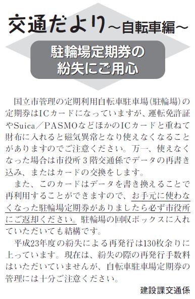 (画像)市報9月20日号交通だより自転車編第十三回。国立市管理の定期利用自転車駐車場の定期券はICカードになっており、データを書き換えることで再利用することができますのでお手元に使わなくなった駐輪場定期券がありましたら必ず市役所にご返却いただけますようお願いします。また、平成23年度の紛失による再発行は130枚あまりに上っています。現在は、紛失の際の再発行手数料はいただいておりませんが、自転車駐輪場定期券の管理には十分ご注意ください。