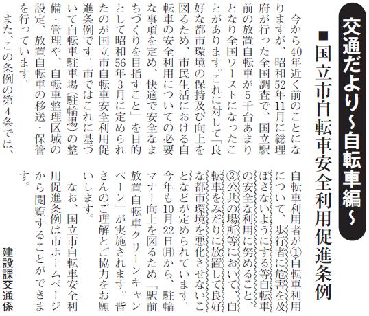 (画像)市報10月20日号交通だより自転車編第十四回。市では「良好な都市環境の保持及び向上を図るため、市民生活における自転車の安全利用についての必要な事項を定め、快適で安全なまちづくりを目指すこと」を目的として昭和56年3月に定められたのが国立市自転車安全利用促進条例を定めています。これに基づいて自転車駐車場(駐輪場)の整備・管理や、自転車整理区域の設定、放置自転車の移送・保管を行っています。この条例の第四条では、自転車利用者が(1)自転車利用について、歩行者に危害を及ぼさないようにする等自転車の安全な利用に努めること、(2)公共の場所等において、自転車をみだりに放置して良好な都市環境を悪化させないことなどが定められています。今年も10月22日から31日までの10日間、駐輪マナー向上を図るため「駅前放置自転車クリーンキャンペーン」が実施されます。皆さんのご理解・ご協力をお願いします。