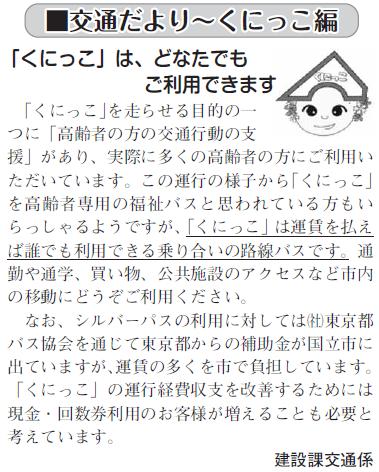 (画像)市報11月20日号交通だよりくにっこ編第十五回。くにっこを走らせる目的の一つに「高齢者の方の交通行動の支援」があり、実際に多くの高齢者の方にご利用いただいています。この運行の様子からくにっこを高齢者専用の福祉バスと思われている方もいらっしゃるようですが、くにっこは運賃を払えば誰でも利用できる乗り合いの路線バスですので通勤や通学、買い物、公共施設のアクセスなど市内の移動にどうぞご利用ください。なお、シルバーパスの利用に対しては社団法人東京都バス協会を通じて東京都からの補助金が国立市に出ていますが、運賃の多くを市で負担しています。くにっこの運賃収入を増やし収支を改善するためには現金・回数券利用のお客様が増えることが必要と考えています。