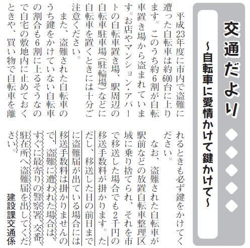 (画像)市報12月5日号交通だより自転車編第十五回。平成23年度に国立市内で盗難に遭った自転車は約600台に上ります。このうち約6割が自転車置き場から盗まれています。お店やマンション・アパートの自転車置き場や駅周辺の自転車駐車場(駐輪場)などに自転車を置くときには十分ご注意ください。また、盗まれた自転車のうち鍵をかけていない自転車の割合も6割に上るそうなので自宅の敷地内に停めておくときや、買い物で自転車を離れるときも必ず鍵をかけてください。なお、盗難された自転車が駅前などの放置自転車整理区域に乗り捨てられ、それを市で移送した場合にも2000円の移送手数料がかかります。ただし移送した日の前日までに盗難届が出ている場合には移送手数料をいただかないことになっておりますので盗難にあわれた場合は一刻もはやく最寄りの警察署・交番・駐在所に盗難届をだして頂けますようお願いします