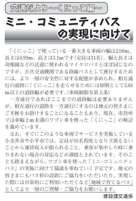 (画像)市報1月5日号交通だよりくにっこ編第十六回。現在、市役所では車幅2m未満のワゴン車を使った「くにっこ」の検討を進めています。すでにこのような車両でサービスを実施している小金井市や小平市では、定員が10名程度となり立席もないことから運賃収入が限られること、お客様が集中した時に乗りきれない場合の対応が課題とされていることも踏まえながら、ワゴン車を使った「くにっこ」の実施に向けて協議を重ねていく予定です。地元のみなさまにもバス停の設置にご協力をいただいたり、実現した際には日常的にご利用いただくなど「地域で育てるバス」としてより一層のご理解・ご協力をお願いします。