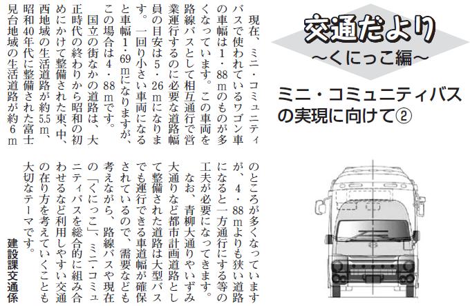 (画像)市報2月5日号交通だよりくにっこ編第十七回。現在、ミニ・コミュニティバスで使われているワゴン車の車幅は1.88mのものが多くなっています。この車両を相互通行させるのに必要な道路幅員は5.26mというのがひとつの目安になります。一回り小さい車両になると車幅1.69mになりますが、この場合に必要な道路幅は4.88mです。国立の街なかの道路は、大正時代終りから昭和の初めにかけて整備された東、中、西地域の生活道路が約5.5m、昭和40年代に整備された富士見台地域の生活道路が約6mのところが多くなっていますが、4.88mよりも狭い道路になると一方通行にする等の工夫が必要になってきます。なお、青柳大通りやいずみ大通りなど都市計画道路として整備された道路は大型バスも安全に走れる車道幅が確保されているので、需要なども考えにいれながら路線バスや現在の「くにっこ」、ミニ・コミュニティバスを総合的に組み合わせるなど利用しやすい交通のありかたを考えていくことも大切なテーマです。