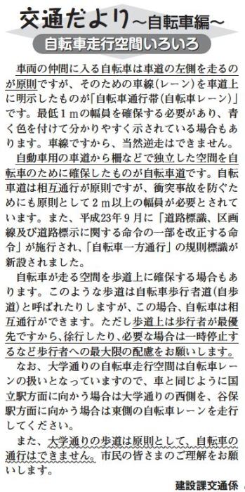 (画像)市報2月20日号交通だより自転車編第十七回。車両の仲間に入る自転車は車道の左側を走るのが原則ですが、そのための車線を車道上に明示したものが自転車レーンです。最低1mの幅を確保する必要があり、車線ですから当然逆走はできません。柵などで自動車用の車道から独立した空間を自転車のために確保したものが自転車道です。自転車道は相互通行が原則ですが、衝突事故を防ぐためにも原則として2m以上の幅員が必要とされています。自転車が走る空間を歩道上に確保している箇所もあります。このような歩道は自転車歩行者道と呼ばれたりしますが、歩道上は、歩行者が最優先ですから、徐行したり、必要な場合は一時停止するなど歩行者への最大限の配慮をお願いします。なお、大学通りの自転車レーンは自転車レーンの扱いとなっています。国立駅方面に向かう場合は大学通りの西側を、谷保駅方面に向かう場合は東側の自転車レーンを走ってください。また大学通りの歩道は原則として自転車の通行はできません。市民のみなさまのご理解をお願いします。