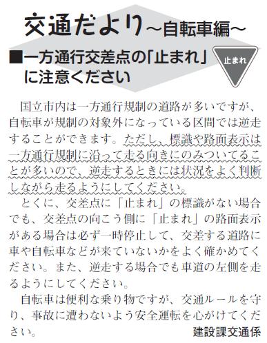 (画像)市報3月20日号交通だより自転車編第十八回。国立市内は一方通行規制の道路が多いですが、自転車が規制の対象外になっている区間では逆走することができます。ただし標識や路面表示は一方通行規制にそって走る向きにしかついていないことが多いので、逆走する時には状況をよく判断しながら走るようにしてください。特に、交差点に「止まれ」の標識がない場合でも、交差点の向こう側に「止まれ」の路面表示がある場合は必ず一時停止して、交差する道路に車や自転車などが来ていないかよく確かめてください。また、逆走する場合でも車道の左側を走るようにしてください。自転車は便利な乗り物ですが、交通ルールを守り、事故に遭わないよう安全運転を心がけてください。