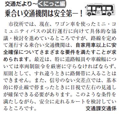 (画像)市報5月5日号交通だよりくにっこ編第二十回。市役所では、現在、ワゴン車を使ったミニ・コミュニティバスの試行運行に向けて具体的な協議・検討を進めているところですが、路線を定めて運行する乗合い交通機関は、自家用車以上に安全確保について様々な要件を満たすことが求められます。最近は、特に道路幅員や車線幅については車両制限令を厳密に守らなければならず、原則としてすれ違う時に路側帯に入ることはできません。また、信号の無い交差点では基本的に、停止線で停まったときに目視で左右の見通しが確保できる必要があります。このような条件を満たしながら安全に走れるルートを検討しているところです。