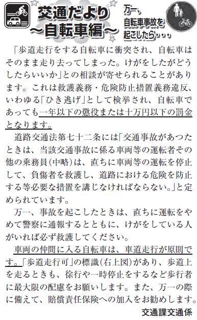 (画像)市報5月20日号交通だより自転車編第二十回。自転車に乗っている場合でも、事故を起こした時は、直ちに運転をやめて警察に通報するとともにけがをしている人がいれば必ず救護してください。これをせずに現場を立ち去った場合には救護義務・危険防止措置義務違反(いわゆる「ひき逃げ」)となり警察に検挙され一年以下の懲役又は十万円以下の罰金となります。車両の仲間に入る自転車は車道走行が原則です。「歩道走行可」の標識があり歩道上を走るときも、徐行したり一時停止するなど歩行者に最大限の配慮をお願いします。また、万一の際を考えて賠償責任保険への加入をお勧めします。