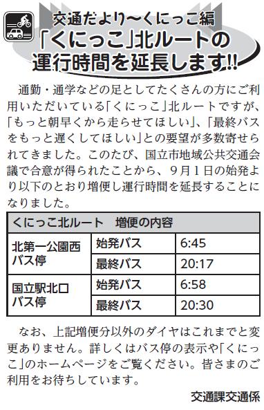 (画像)市報8月5日号交通だよりくにっこ編第二十三回。通勤・通学などの足としてたくさんの方にご利用いただいている「くにっこ」北ルートですが、このたび国立市地域公共交通会議で合意が得られたことから平成25年9月1日始発より以下の通り増便し運行時間を延長することになりました。北第一公園西バス停始発を6時45分発、最終バスを20時17分発に変更。国立駅北口発バス停始発を6時58分発、最終バスを20時30分発に変更。なお、増便分以外のダイヤはこれまで通りです。皆さまのご利用をお待ちしています。