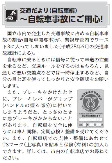 (画像)市報10月5日号交通だより自転車編第二十三回。自転車に乗るときには信号に従って、原則として車道の左側を走るなど交通ルールを守るのはもちろん、見通しの悪い交差点などでは自分の目と耳を使ってしっかりと安全確認をお願いします。また、ブレーキをかけたときに、ブレーキレバーがグリップ(ハンドルの握る部分)に付いてしまうようだと、とっさの時に急ブレーキがかからないことがあります。自転車を安全に使うには車と同様、定期点検と整備を受けてください。また、自転車店での点検・整備にあわせてTSマークを貼ると保険の加入もできます(有料)。詳しくは市内の自転車店にご相談ください。