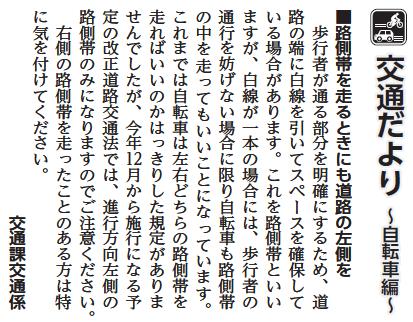 (画像)市報10月20日号交通だより自転車編第二十四回。歩行者が通る部分を明確にするため道路の端に白線を引いてスペースを確保している場合があります。これを路側帯といいますが、白線が一本の場合には、歩行者の通行を妨げない場合に限り自転車も路側帯の中を走ってもいいことになっています。これまでは自転車は左右どちらの路側帯を走ればいいのかはっきりした規定がありませんでしたが、今年12月から施行になる予定の改正道路交通法では、進行方向左側の路側帯のみになりますのでご注意ください。右側の路側帯を走ったことのある人は特に気を付けてください。