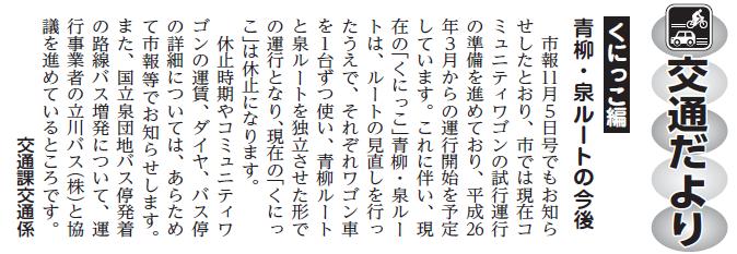 (画像)市報1月20日号交通だよりくにっこ編第二十五回。市報11月5日号でもお知らせしたとおり、市では現在コミュニティワゴンの試行運行の準備を進めており、平成26年3月からの運行開始を予定しています。これに伴い、現在の「くにっこ」青柳・泉ルートは、ルートの見直しを行ったうえで、それぞれワゴン車を1台ずつ使い青柳ルートと泉ルートを独立させた形で運行となり、現在の「くにっこ」は休止になります。コミュニティワゴンの運賃、ダイヤ、バス停の詳細については、あらためて市報等でお知らせします。また、国立泉団地バス停発の路線バス増発について運行事業者の立川バス株式会社協議を進めているところです。