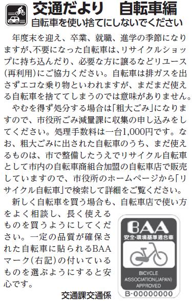 (画像)市報3月5日号交通だより自転車編第二十六回。不要になった自転車は、リサイクルショップに持ち込んだり、必要な方に譲るなどリユース(再利用)にご協力ください。自転車は排ガスを出さずエコな乗り物と言われますが、まだまだ使える自転車を捨ててしまうのでは意味がありません。やむをえず処分する場合は「粗大ごみ」になりますので、市役所ごみ減量課に収集の申し込みをしてください。処理手数料は一台1000円です。なお、粗大ごみに出された自転車のうち、まだ使えるものはリサイクル自転車として市内の自転車商組合加盟の自転車店で販売していますので、市役所のホームページから「リサイクル自転車」で検索して詳細をご確認ください。新しく自転車を買う場合も、自転車店で使い方をよく相談し、長く使えるものを買うようにしてください。