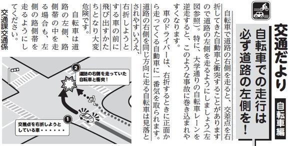 (画像)市報3月20日号交通だより自転車編第二十七回。自転車で道路の右側を走ると、交差点を右折してきた自動車と衝突することがありますので道路の左側を走るようにしましょう(下図参照)。特に、大学通りの自転車レーンを逆走すると、このような事故に巻き込まれやすくなります。車のドライバーは、右折するときに正面から走ってくる自動車に一番気を取られます。道路の右側を同じ方向に走る自転車は見落とされやすいうえ、右折しようとする車の前に飛び出す形となり大変危険です。自転車は道路の左側、路側帯の中を走る場合も左側の路側帯を走るようにしてください。