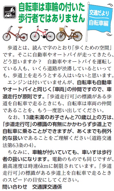 (画像)市報5月20日号交通だより自転車編第二十八回。自転車も自動車やオートバイと同じく「車両」の仲間ですので、車道走行が原則です。「歩道走行可」の標識がある歩道を自転車走るときにも、自転車は車両の仲間であることをもう一度思い出してください。ちなみに、車輪が付いていても、車椅子は歩行者の扱いになります。電動のものでも同じですが、最高速度は時速6km/hに制限されています。「歩道走行可」の標識がある歩道上を自転車で走る時のスピードの目安にして下さい。