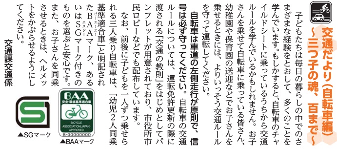 (画像)市報8月5日号交通だより自転車編第三十回。子どもたちは毎日の暮らしの中でのいろいろな経験を通して多くのことを学んでいます。もしかすると、お母さんの自転車のチャイルドシートに乗っているうちから交通ルールを学んでいるかもしれません。お子様を乗せて自転車に乗っているお母さん、幼稚園や保育園の送迎にお子様を乗せるときには、より一層交通ルールを守って運転してください。自転車は車道の左側が原則で、信号はかならず守ってください。自転車の交通ルールについては運転免許更新の際に渡される「交通の教則」をはじめとしていろいろなパンフレットが用意されており、市役所市民ロビーなどでも配布しています。