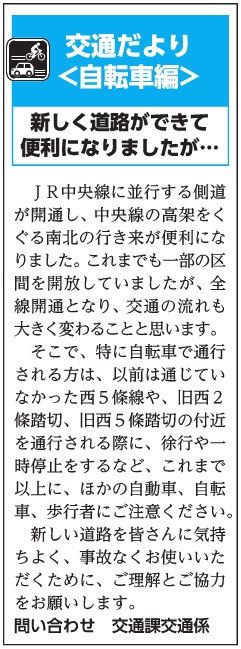 (画像)市報10月20日号交通だより自転車編第三十一回。JR中央線に並行する側道が開通し、中央線の高架をくぐる南北の行き来が便利になりました。これまでも、一部の区間を開放しておりましたが、全線開通となり、交通の流れも大きく変わることと思います。そこで、特に自転車で通行される方は、以前は通じていなかった西5條線や、旧西2條踏切や旧西5條踏切の付近を通行される際に、徐行や一時停止をするなどこれまでと違う交通(自動車、自転車、歩行者)にご注意ください。