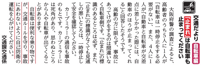 (画像)市報11月5日号交通だより自転車編第三十二回。大阪府警の調査によると、高齢者のうち5人に1人が「自転車は一時停止をする必要がない」と回答していたそうです。また、4人に1人が「自動車と自転車が交差点に差し掛かった際には、自動車のほうが止まってくれる」と回答したそうです。高齢の方に限らず、事故に遭って怪我をするのは間違いなく自転車側です。「止まれ」の標識のあるところは必ず、「止まれ」の標識がなくても見通しの悪いところでは、必ず一時停止して安全を確認してください