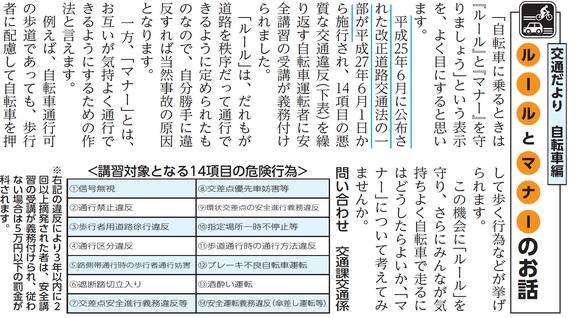 (画像)市報6月20日号自転車編第三十四回。「自転車に乗るときは『ルール』と『マナー』を守りましょう」という表示を、よく目にすると思います。平成25年6月に公布された改正道路交通法の一部が平成27年6月1日から施行され、14項目の悪質な交通違反を繰り返す自転車運転者に安全講習の受講が義務付けられました。「ルール」は、だれもが道路を秩序だって通行できるように定められたものなので、自分勝手に違反すれば当然事故の原因となります。一方、「マナー」とは、お互いが気持よく通行できるようにするための作法と言えます。例えば、自転車通行可の歩道であっても歩行者に配慮して自転車を押して歩く行為などが挙げられます。 この機会に「ルール」を守り、さらにみんなが気持ちよく自転車で走るにはどうしたらよいか、「マナー」について考えてみませんか。