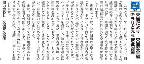 (写真)市報11月5日号交通安全編第一回このごろ、すっかり秋らしくなり、日が暮れるのもずいぶんと早くなりました。統計上、10月から年末にかけてが最も交通事故の多い時期となり、昨年都内でも月別で12月、時間帯別で16時から18時台(薄暮時)に最も多く交通事故が発生しています。理由としては、急に日暮れが早くなることで、ドライバー側からは歩行者の視認が遅れがちになり、歩行者側からはヘッドライト不点灯のままの自動車の発見が遅れることなどが考えられています。ドライバーの方は、午後4時になったらヘッドライトを点灯し、特に安全運転に努めましょう。また、歩行者の方は、交差点等を渡るときにドライバーとアイコンタクトをとるなど、しっかりと安全を確認してから渡ることを徹底してください。自転車の方も早めのライト点灯を心がけるようにしましょう。また、反射材グッズの活用や明るい色の服を着て外出することもドライバーからの発見が早くなり事故防止につながります。皆さんのご理解・ご協力をお願いします。
